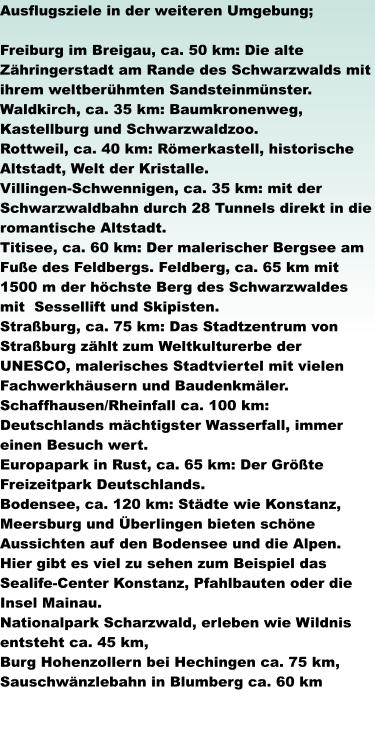 Ausflugsziele in der weiteren Umgebung;   Freiburg im Breigau, ca. 50 km: Die alte Zähringerstadt am Rande des Schwarzwalds mit ihrem weltberühmten Sandsteinmünster. Waldkirch, ca. 35 km: Baumkronenweg, Kastellburg und Schwarzwaldzoo. Rottweil, ca. 40 km: Römerkastell, historische Altstadt, Welt der Kristalle. Villingen-Schwennigen, ca. 35 km: mit der Schwarzwaldbahn durch 28 Tunnels direkt in die romantische Altstadt.  Titisee, ca. 60 km: Der malerischer Bergsee am Fuße des Feldbergs. Feldberg, ca. 65 km mit 1500 m der höchste Berg des Schwarzwaldes mit  Sessellift und Skipisten. Straßburg, ca. 75 km: Das Stadtzentrum von Straßburg zählt zum Weltkulturerbe der UNESCO, malerisches Stadtviertel mit vielen Fachwerkhäusern und Baudenkmäler. Schaffhausen/Rheinfall ca. 100 km: Deutschlands mächtigster Wasserfall, immer einen Besuch wert. Europapark in Rust, ca. 65 km: Der Größte Freizeitpark Deutschlands. Bodensee, ca. 120 km: Städte wie Konstanz, Meersburg und Überlingen bieten schöne Aussichten auf den Bodensee und die Alpen. Hier gibt es viel zu sehen zum Beispiel das Sealife-Center Konstanz, Pfahlbauten oder die Insel Mainau. Nationalpark Scharzwald, erleben wie Wildnis entsteht ca. 45 km, Burg Hohenzollern bei Hechingen ca. 75 km, Sauschwänzlebahn in Blumberg ca. 60 km